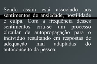 Sendo assim está associado aos
sentimentos de ansiedade, hostilidade
e culpa. Com a frequência desses
sentimentos cria-se um processo
circular de autopropagação para o
individuo resultando em respostas de
adequação     mal     adaptadas    do
autoconceito da pessoa.
 