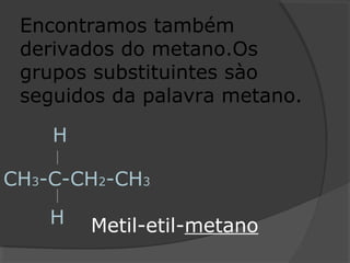 Encontramos também
derivados do metano.Os
grupos substituintes sào
seguidos da palavra metano.
CH3-C-CH2-CH3
H
H Metil-etil-metano
 