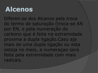 Diferen-se dos Alcanos pela troca
do termo de saturação (troca-se AN
por EN, e pela numeração do
carbono que é feita na extremidade
proxima a dupla ligação.Caso aja
mais de uma dupla ligação ou esta
esteja no meio, a numeraçao será
feita pela extremidade com mais
radicais.
 