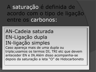 A saturação é definida de
acordo com o tipo de ligação
entre os carbonos:
AN-Cadeia saturada
EN-Ligação dupla
IN-ligação simples
Caso apareça mais de uma dupla ou
tripla;usamos os termos DI, TRI etc que devem
anteceder EN e IN.Além disso acompanha-se
depois da saturação a leta “O” de Hidocarboneto
AN-Cadeia saturada
EN-Ligação dupla
IN-ligação simples
Caso apareça mais de uma dupla ou
tripla;usamos os termos DI, TRI etc que devem
anteceder EN e IN.Além disso acompanha-se
depois da saturação a leta “O” de Hidocarboneto
 