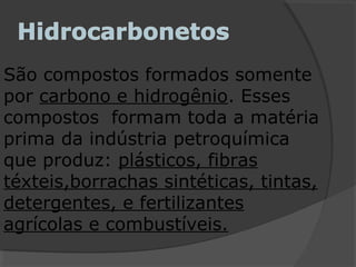 São compostos formados somente
por carbono e hidrogênio. Esses
compostos formam toda a matéria
prima da indústria petroquímica
que produz: plásticos, fibras
téxteis,borrachas sintéticas, tintas,
detergentes, e fertilizantes
agrícolas e combustíveis.
 