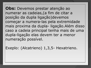 Obs: Devemos prestar atenção ao
numerar as cadeias,(a fim de citar a
posição da dupla ligação)devemos
começar a numera-las pela extremidade
mais proxima da dupla- ligação.Além disso
caso a cadeia principal tenha mais de uma
dupla-ligação elas devem ter a menor
numeração possível.
Exeplo: (Alcatrieno) 1,3,5- Hexatrieno.
Obs: Devemos prestar atenção ao
numerar as cadeias,(a fim de citar a
posição da dupla ligação)devemos
começar a numera-las pela extremidade
mais proxima da dupla- ligação.Além disso
caso a cadeia principal tenha mais de uma
dupla-ligação elas devem ter a menor
numeração possível.
Exeplo: (Alcatrieno) 1,3,5- Hexatrieno.
 