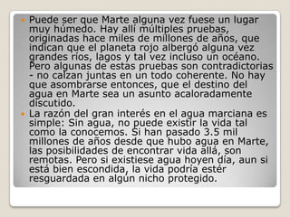    Puede ser que Marte alguna vez fuese un lugar
    muy húmedo. Hay allí múltiples pruebas,
    originadas hace miles de millones de años, que
    indican que el planeta rojo albergó alguna vez
    grandes ríos, lagos y tal vez incluso un océano.
    Pero algunas de estas pruebas son contradictorias
    - no calzan juntas en un todo coherente. No hay
    que asombrarse entonces, que el destino del
    agua en Marte sea un asunto acaloradamente
    discutido.
   La razón del gran interés en el agua marciana es
    simple: Sin agua, no puede existir la vida tal
    como la conocemos. Si han pasado 3.5 mil
    millones de años desde que hubo agua en Marte,
    las posibilidades de encontrar vida allá, son
    remotas. Pero si existiese agua hoyen día, aun si
    está bien escondida, la vida podría estér
    resguardada en algún nicho protegido.
 