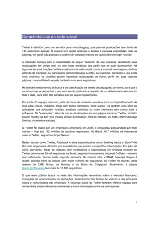 Características da rede social

Twitter é definido como um servidor para microblogging, pois permite publicações com limite de
140 caracteres apenas. O usuário tem opção restringir o acesso a pessoas autorizadas, mas as
páginas, em geral, são públicas e podem ser visitadas mesmo por quem não tem login na rede.

A interação começa com a possibilidade de seguir “twiteiros” de seu interesse, recebendo suas
atualizações em tempo real, ou criar listas temáticas dos perfis que se quer acompanhar. Há
algumas de suas funções conferem estrutura de rede social, como a troca de mensagens públicas
(através de menções) ou particulares (Direct Message ou DM), por exemplo. Tornando o uso ainda
mais dinâmico, os usuários podem republicar atualizações de outros perfis em suas próprias
páginas, compartilhando aquele conteúdo com seus seguidores.

Há também mecanismos de busca e de classificação de tweets (atualizações) por tema, para que o
usuário possa acompanhar o que vem sendo publicado a respeito de um determinado assunto em
toda a rede, para além dos contatos que ele segue regularmente.

Por conta do espaço reduzido, parte da troca de conteúdo acontece com o compartilhamento de
links para vídeos, imagens, blogs com textos completos, entre outros. Há também uma série de
aplicações que adicionam funções, analisam conteúdo ou criam interfaces com outros sites e
softwares. Os “assinantes”, além de ver as atualizações em sua página inicial no Twitter, também
podem recebê-las por RSS (Really Simple Syndication, feed de notícias) ou SMS (Short Message
Service, via telefone celular).

O Twitter foi criado por um empresário americano em 2006, e conquistou popularidade por todo
mundo – hoje são 175 milhões de usuários registrados. No Brasil, 10,7 milhões de internautas
usam o Twitter, segundo o Ibope Nielsen.

Redes sociais como Twitter, Facebook e sites especializados como Seeking Alpha e StockTwits
têm sido largamente utilizados por investidores que querem compartilhar informações. Em julho de
2010, corretoras, áreas de relações com investidores e especialistas em finanças reuniam no
Twitter pelo menos 55 mil seguidores no Brasil, segundo levantamento do jornal O Globo – número
que certamente cresceu neste segundo semestre. No mesmo mês, a BM&F Bovespa chegou à
quarta posição entre as Bolsas com maior número de seguidores do Twitter no mundo, atrás
apenas do CME Group, da Nasdaq e da Bolsa de Cingapura. Atualmente, a página
@info_bmfbovespa tem mais de 10.800 seguidores.

O que esse público busca na rede são informações resumidas sobre o mercado financeiro,
indicações de oportunidades de aplicações, desempenho das Bolsas de Valores e das principais
ações e comunicados das empresas. A natureza social do Twitter também oferece espaço para
comentários sobre indicadores relevantes e troca informações entre os participantes.




                                                                                              2
 