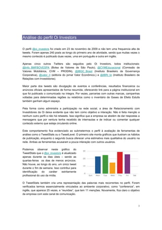 Análise do perfil Oi Investors

O perfil @oi_investors foi criado em 23 de novembro de 2009 e não tem uma frequencia alta de
tweets. Foram apenas 240 posts ao longo do primeiro ano de atividade, sendo que muitas vezes o
mesmo conteúdo é publicado duas vezes, uma em português e outra em inglês.

Apenas cinco outros Twitters são seguidos pelo Oi Investors, todos institucionais:
@Info_BMFBOVESPA (Bolsa de Valores de São Paulo), @CVMEducacional (Comissão de
Valores Mobiliários, CVM – PRODIN), @IBGC_Brasil (Instituto Brasileiro de Governança
Corporativa), @valor_ri (editoria do jornal Valor Econômico,) e @IBRI_br (Instituto Brasileiro de
Relações com Investidores).

Maior parte dos tweets são divulgação de eventos e conferências, resultados financeiros ou
anúncios oficiais apresentados de forma resumida, oferecendo link para a página institucional em
que foi publicado o comunicado na íntegra. Por vezes, parcerias com outras marcas, campanhas
voltadas para determinadas regiões ou relatórios como o inventário de Gases de Efeito Estufa
também ganham algum espaço.

Pela forma como administra a participação na rede social, a área de Relacionamento com
Investidores da Oi deixa evidente que não tem como objetivo a interação. Não é feita menção a
nenhum outro perfil e não há retweets. Isso significa que a empresa se abstém de dar respostas a
mensagens que por ventura tenha recebido de internautas e de indicar ou comentar qualquer
conteúdo externo que esteja circulando online.

Este comportamento fica evidenciado ao submetermos o perfil à avaliação de ferramentas de
análise como o TweetStats ou o TweetLevel. O primeiro site monta gráficos que ilustram os hábitos
de publicação, enquanto o segundo busca oferecer uma estimativa mais qualitativa do usuário na
rede. Ambas as ferramentas acusaram a pouca interação com outros usuários.

Podemos observar neste gráfico do
TweetStats que o @oi_investors é atualizado
apenas durante os dias úteis – sendo as
quartas-feiras os dias de menos anúncios.
Não houve, ao longo do ano, um único tweet
durante o fim de semana. Isso contribui para
identificação    do    caráter estritamente
profissional do uso da mídia.

O TweetStats também cria uma representação das palavras mais recorrentes no perfil. Foram
verificados termos essencialmente vinculados ao ambiente corporativo, como “conference”, em
inglês, que aparece 25 vezes, e “reuniões”, que tem 11 menções. Novamente, fica claro o objetivo
da empresa com este canal de comunicação.



                                                                                               3
 