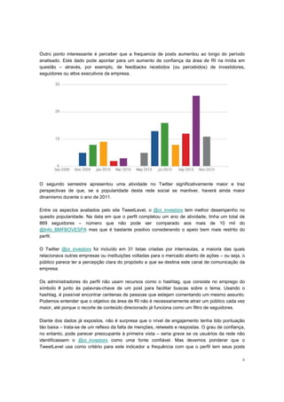 Outro ponto interessante é perceber que a frequencia de posts aumentou ao longo do período
analisado. Este dado pode apontar para um aumento de confiança da área de RI na mídia em
questão – através, por exemplo, de feedbacks recebidos (ou percebidos) de investidores,
seguidores ou altos executivos da empresa.




O segundo semestre apresentou uma atividade no Twitter significativamente maior e traz
perspectivas de que, se a popularidade desta rede social se mantiver, haverá ainda maior
dinamismo durante o ano de 2011.

Entre os aspectos avaliados pelo site TweetLevel, o @oi_investors tem melhor desempenho        no
quesito popularidade. Na data em que o perfil completou um ano de atividade, tinha um total    de
869 seguidores – número que não pode ser comparado aos mais de 10 mil                          do
@Info_BMFBOVESPA mas que é bastante positivo considerando o apelo bem mais restrito            do
perfil.

O Twitter @oi_investors foi incluído em 31 listas criadas por internautas, a maioria das quais
relacionava outras empresas ou instituições voltadas para o mercado aberto de ações – ou seja, o
público parece ter a percepção clara do propósito a que se destina este canal de comunicação da
empresa.

Os administradores do perfil não usam recursos como o hashtag, que consiste no emprego do
símbolo # junto às palavras-chave de um post para facilitar buscas sobre o tema. Usando o
hashtag, é possível encontrar centenas de pessoas que estejam comentando um mesmo assunto.
Podemos entender que o objetivo da área de RI não é necessariamente atrair um público cada vez
maior, até porque o recorte de conteúdo direcionado já funciona como um filtro de seguidores.

Diante dos dados já expostos, não é surpresa que o nível de engajamento tenha tido pontuação
tão baixa – trata-se de um reflexo da falta de menções, retweets e respostas. O grau de confiança,
no entanto, pode parecer preocupante à primeira vista – seria grave se os usuários da rede não
identificassem o @oi_investors como uma fonte confiável. Mas devemos ponderar que o
TweetLevel usa como critério para este indicador a frequência com que o perfil tem seus posts

                                                                                                4
 