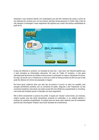 retuitados e aqui estamos lidando com publicações que não têm interesse tão amplo a ponto de
ser replicado por usuários que, em sua maioria, abordam temas pessoais no Twitter. Mas o fato de
não repassar a mensagem a seus seguidores não significa que o leitor não atribua credibilidade ao
perfil da Oi.




O grau de influência é, portanto, um resultado de tudo isso – quer dizer, ser influente significa que
a rede considera as informações relevantes. No caso do Twitter Oi Investors, a nota geral
calculada pela ferramenta de análise é baixa porque a pontuação em alguns indicadores foi pouca.
Ou seja, de acordo com o TweetLevel, é como se o perfil só tirasse proveito de 25% do que a rede
pode lhe oferecer em termos de exposição e imagem.

De forma geral, podemos dizer que este tipo de postura é comum no setor em questão, pois
situação semelhante acontece com as corretoras de ações. Segundo o site TweetLevel, as dez
corretoras brasileiras mais ativas nas redes sociais têm boa influência e popularidade no microblog,
mas ainda são limitadas quanto à interação com seus seguidores.

Não é difícil compreender a postura low profile. A opção por “retuitar” outras fontes, por exemplo,
exigiria cautela, pois tais perfis representam empresa ou instituições, e um retweet significa o
endosso do conteúdo compartilhado. O cuidado deve ser ainda maior sabendo que há investidores
partindo das informações “tuitadas” para tomar decisões de investimentos.




                                                                                                   5
 