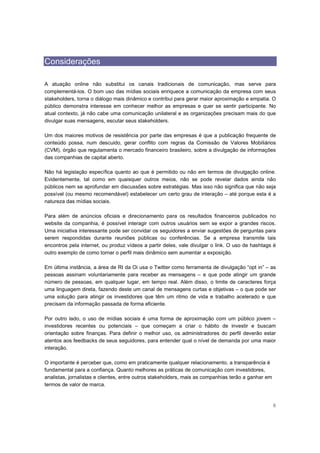 Considerações

A atuação online não substitui os canais tradicionais de comunicação, mas serve para
complementá-los. O bom uso das mídias sociais enriquece a comunicação da empresa com seus
stakeholders, torna o diálogo mais dinâmico e contribui para gerar maior aproximação e empatia. O
público demonstra interesse em conhecer melhor as empresas e quer se sentir participante. No
atual contexto, já não cabe uma comunicação unilateral e as organizações precisam mais do que
divulgar suas mensagens, escutar seus stakeholders.

Um dos maiores motivos de resistência por parte das empresas é que a publicação frequente de
conteúdo possa, num descuido, gerar conflito com regras da Comissão de Valores Mobiliários
(CVM), órgão que regulamenta o mercado financeiro brasileiro, sobre a divulgação de informações
das companhias de capital aberto.

Não há legislação específica quanto ao que é permitido ou não em termos de divulgação online.
Evidentemente, tal como em quaisquer outros meios, não se pode revelar dados ainda não
públicos nem se aprofundar em discussões sobre estratégias. Mas isso não significa que não seja
possível (ou mesmo recomendável) estabelecer um certo grau de interação – até porque esta é a
natureza das mídias sociais.

Para além de anúncios oficiais e direcionamento para os resultados financeiros publicados no
website da companhia, é possível interagir com outros usuários sem se expor a grandes riscos.
Uma iniciativa interessante pode ser convidar os seguidores a enviar sugestões de perguntas para
serem respondidas durante reuniões públicas ou conferências. Se a empresa transmite tais
encontros pela internet, ou produz vídeos a partir deles, vale divulgar o link. O uso de hashtags é
outro exemplo de como tornar o perfil mais dinâmico sem aumentar a exposição.

Em última instância, a área de RI da Oi usa o Twitter como ferramenta de divulgação “opt in” – as
pessoas assinam voluntariamente para receber as mensagens – e que pode atingir um grande
número de pessoas, em qualquer lugar, em tempo real. Além disso, o limite de caracteres força
uma linguagem direta, fazendo deste um canal de mensagens curtas e objetivas – o que pode ser
uma solução para atingir os investidores que têm um ritmo de vida e trabalho acelerado e que
precisam da informação passada de forma eficiente.

Por outro lado, o uso de mídias sociais é uma forma de aproximação com um público jovem –
investidores recentes ou potenciais – que começam a criar o hábito de investir e buscam
orientação sobre finanças. Para definir o melhor uso, os administradores do perfil deverão estar
atentos aos feedbacks de seus seguidores, para entender qual o nível de demanda por uma maior
interação.

O importante é perceber que, como em praticamente qualquer relacionamento, a transparência é
fundamental para a confiança. Quanto melhores as práticas de comunicação com investidores,
analistas, jornalistas e clientes, entre outros stakeholders, mais as companhias terão a ganhar em
termos de valor de marca.


                                                                                                     6
 