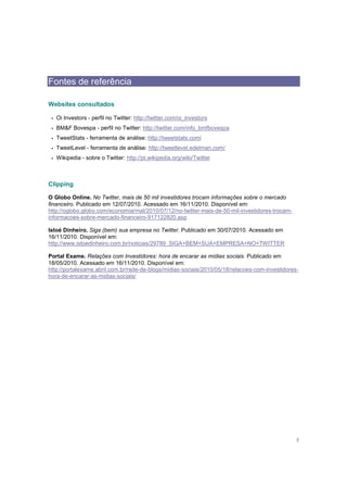 Fontes de referência

Websites consultados

 •   Oi Investors - perfil no Twitter: http://twitter.com/oi_investors
 •   BM&F Bovespa - perfil no Twitter: http://twitter.com/info_bmfbovespa
 •   TweetStats - ferramenta de análise: http://tweetstats.com/
 •   TweetLevel - ferramenta de análise: http://tweetlevel.edelman.com/
 •   Wikipedia - sobre o Twitter: http://pt.wikipedia.org/wiki/Twitter



Clipping

O Globo Online. No Twitter, mais de 50 mil investidores trocam informações sobre o mercado
financeiro. Publicado em 12/07/2010. Acessado em 16/11/2010. Disponível em:
http://oglobo.globo.com/economia/mat/2010/07/12/no-twitter-mais-de-50-mil-investidores-trocam-
informacoes-sobre-mercado-financeiro-917122820.asp

Istoé Dinheiro. Siga (bem) sua empresa no Twitter. Publicado em 30/07/2010. Acessado em
16/11/2010. Disponível em:
http://www.istoedinheiro.com.br/noticias/29789_SIGA+BEM+SUA+EMPRESA+NO+TWITTER

Portal Exame. Relações com Investidores: hora de encarar as mídias sociais. Publicado em
18/05/2010. Acessado em 16/11/2010. Disponível em:
http://portalexame.abril.com.br/rede-de-blogs/midias-sociais/2010/05/18/relacoes-com-investidores-
hora-de-encarar-as-midias-sociais/




                                                                                                 7
 
