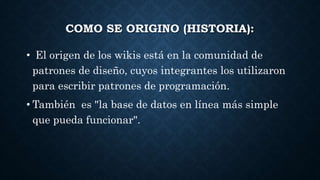 COMO SE ORIGINO (HISTORIA):
• El origen de los wikis está en la comunidad de
patrones de diseño, cuyos integrantes los utilizaron
para escribir patrones de programación.
• También es "la base de datos en línea más simple
que pueda funcionar".
 