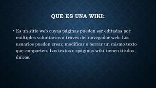 QUE ES UNA WIKI:
• Es un sitio web cuyas páginas pueden ser editadas por
múltiples voluntarios a través del navegador web. Los
usuarios pueden crear, modificar o borrar un mismo texto
que comparten. Los textos o «páginas wiki tienen títulos
únicos.
 