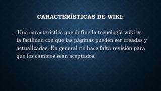 CARACTERÍSTICAS DE WIKI:
• Una característica que define la tecnología wiki es
la facilidad con que las páginas pueden ser creadas y
actualizadas. En general no hace falta revisión para
que los cambios sean aceptados.
 