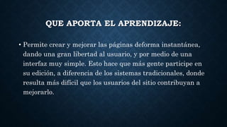 QUE APORTA EL APRENDIZAJE:
• Permite crear y mejorar las páginas deforma instantánea,
dando una gran libertad al usuario, y por medio de una
interfaz muy simple. Esto hace que más gente participe en
su edición, a diferencia de los sistemas tradicionales, donde
resulta más difícil que los usuarios del sitio contribuyan a
mejorarlo.
 