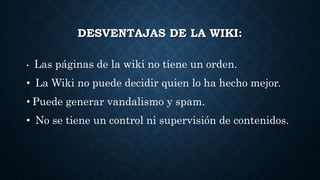 DESVENTAJAS DE LA WIKI:
• Las páginas de la wiki no tiene un orden.
• La Wiki no puede decidir quien lo ha hecho mejor.
• Puede generar vandalismo y spam.
• No se tiene un control ni supervisión de contenidos.
 