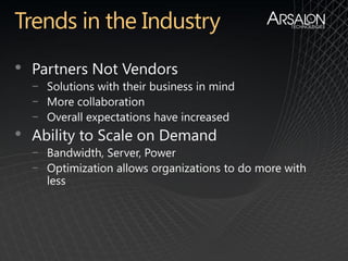 •   Partners Not Vendors
    − Solutions with their business in mind
    − More collaboration
    − Overall expectations have increased
•   Ability to Scale on Demand
    − Bandwidth, Server, Power
    − Optimization allows organizations to do more with
      less
 
