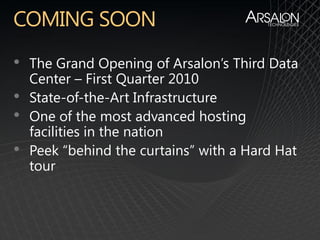 •   The Grand Opening of Arsalon’s Third Data
    Center – First Quarter 2010
•   State-of-the-Art Infrastructure
•   One of the most advanced hosting
    facilities in the nation
•   Peek “behind the curtains” with a Hard Hat
    tour
 