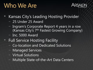 •   Kansas City’s Leading Hosting Provider
    − 25 Under 25 Award
    − Ingram’s Corporate Report 4 years in a row
      (Kansas City’s 7th Fastest Growing Company)
    − Inc. 5000 Award
•   Full Service Hosting Facility
    −   Co-location and Dedicated Solutions
    −   Managed Services
    −   Virtual Solutions
    −   Multiple State-of-the-Art Data Centers
 