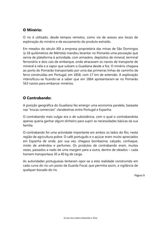O Minério:
O rio é utilizado, desde tempos remotos, como via de acesso aos locais de
exploração do minério e de escoamento do produto extraído.
Em meados do século XIX a empresa proprietária das minas de São Domingos
(a 18 quilómetros de Mértola) mandou levantar no Pomarão uma povoação que
servia de plataforma à actividade, com armazéns, depósitos de mineral, terminal
ferroviário e dois cais de embarque, onde atracavam os navios de transporte de
mineral à vela e a vapor que subiam o Guadiana desde a foz. O minério chegava
ao porto do Pomarão transportado por uma das primeiras linhas de caminho de
ferro construídas em Portugal, em 1858, com 17 km de extensão. A exploração
intensificou-se ficando-se a saber que em 1864 apresentaram-se no Pomarão
563 navios para embarcar minérios.

O Contrabando:
A posição geográfica do Guadiana fez emergir uma economia paralela, baseada
nas “trocas comerciais” clandestinas entre Portugal e Espanha.
O contrabando mais vulgar era o de subsistência, com o qual o contrabandista
apenas queria ganhar algum dinheiro para suprir as necessidades básicas da sua
família.
O contrabando foi uma actividade importante em ambos os lados do Rio, nesta
região de agricultura pobre. O café português e o açúcar eram muito apreciados
em Espanha de onde, por sua vez, chegava bombazina, calçado, conhaque,
miolo de amêndoa e perfumes. Os produtos de contrabando eram, muitas
vezes, passados a nado de uma margem para a outra, dentro de oleados – cada
homem transportava 30 a 40 kg de carga.
As autoridades portuguesas tentaram opor-se a esta realidade construindo em
cada curva do rio um posto da Guarda Fiscal, que permitia assim, a vigilância de
qualquer bocado do rio.
Página 9

Escola Secundária Sebastião e Silva

 