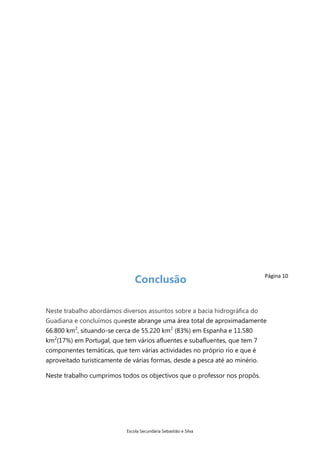 Conclusão

Página 10

Neste trabalho abordámos diversos assuntos sobre a bacia hidrográfica do
Guadiana e concluímos queeste abrange uma área total de aproximadamente
66.800 km2, situando-se cerca de 55.220 km2 (83%) em Espanha e 11.580
km2(17%) em Portugal, que tem vários afluentes e subafluentes, que tem 7
componentes temáticas, que tem várias actividades no próprio rio e que é
aproveitado turisticamente de várias formas, desde a pesca até ao minério.
Neste trabalho cumprimos todos os objectivos que o professor nos propôs.

Escola Secundária Sebastião e Silva

 