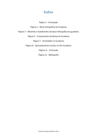 Índice
Página 1 - Introdução
Página 2 - Bacia hidrográfica do Guadiana
Página 3 - Afluentes e Subafluentes da bacia hidrográfica do guadiana
Página 4 - Componentes temáticas do Guadiana
Página 7 - Actividades no Guadiana
Página 8 - Aproveitamento turístico no Rio Guadiana
Página 11 - Conclusão
Página 12 - Bibliografia

Escola Secundária Sebastião e Silva

 