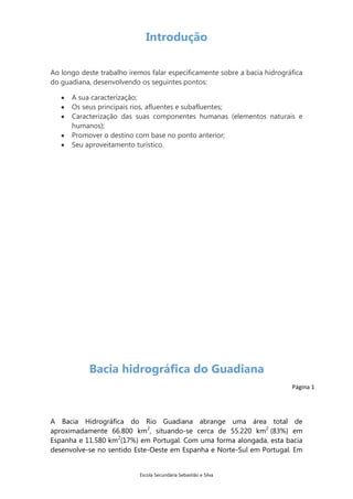 Introdução
Ao longo deste trabalho iremos falar especificamente sobre a bacia hidrográfica
do guadiana, desenvolvendo os seguintes pontos:
A sua caracterização;
Os seus principais rios, afluentes e subafluentes;
Caracterização das suas componentes humanas (elementos naturais e
humanos);
Promover o destino com base no ponto anterior;
Seu aproveitamento turístico.

Bacia hidrográfica do Guadiana
Página 1

A Bacia Hidrográfica do Rio Guadiana abrange uma área total de
aproximadamente 66.800 km2, situando-se cerca de 55.220 km2 (83%) em
Espanha e 11.580 km2(17%) em Portugal. Com uma forma alongada, esta bacia
desenvolve-se no sentido Este-Oeste em Espanha e Norte-Sul em Portugal. Em

Escola Secundária Sebastião e Silva

 