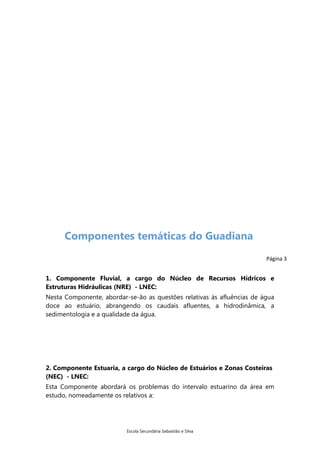 Componentes temáticas do Guadiana
Página 3

1. Componente Fluvial, a cargo do Núcleo de Recursos Hídricos e
Estruturas Hidráulicas (NRE) - LNEC:
Nesta Componente, abordar-se-ão as questões relativas às afluências de água
doce ao estuário, abrangendo os caudais afluentes, a hidrodinâmica, a
sedimentologia e a qualidade da água.

2. Componente Estuaria, a cargo do Núcleo de Estuários e Zonas Costeiras
(NEC) - LNEC:
Esta Componente abordará os problemas do intervalo estuarino da área em
estudo, nomeadamente os relativos a:

Escola Secundária Sebastião e Silva

 
