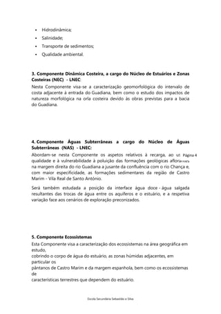 

Hidrodinâmica;



Salinidade;



Transporte de sedimentos;



Qualidade ambiental.

3. Componente Dinâmica Costeira, a cargo do Núcleo de Estuários e Zonas
Costeiras (NEC) - LNEC:
Nesta Componente visa-se a caracterização geomorfológica do intervalo de
costa adjacente à entrada do Guadiana, bem como o estudo dos impactos de
natureza morfológica na orla costeira devido às obras previstas para a bacia
do Guadiana.

4. Componente Águas Subterrâneas a cargo do Núcleo de Águas
Subterrâneas (NAS) - LNEC:
Abordam-se nesta Componente os aspetos relativos à recarga, ao uso, à 4
Página
qualidade e à vulnerabilidade à poluição das formações geológicas aflorantes
na margem direita do rio Guadiana a jusante da confluência com o rio Chança e,
com maior especificidade, as formações sedimentares da região de Castro
Marim - Vila Real de Santo António.
Será também estudada a posição da interface água doce - água salgada
resultantes das trocas de água entre os aquíferos e o estuário, e a respetiva
variação face aos cenários de exploração preconizados.

5. Componente Ecossistemas
Esta Componente visa a caracterização dos ecossistemas na área geográfica em
estudo,
cobrindo o corpo de água do estuário, as zonas húmidas adjacentes, em
particular os
pântanos de Castro Marim e da margem espanhola, bem como os ecossistemas
de
características terrestres que dependem do estuário.

Escola Secundária Sebastião e Silva

 