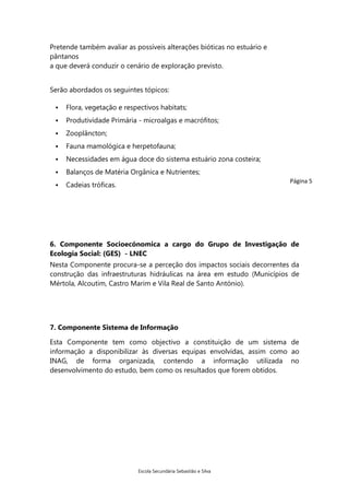 Pretende também avaliar as possíveis alterações bióticas no estuário e
pântanos
a que deverá conduzir o cenário de exploração previsto.
Serão abordados os seguintes tópicos:


Flora, vegetação e respectivos habitats;



Produtividade Primária - microalgas e macrófitos;



Zooplâncton;



Fauna mamológica e herpetofauna;



Necessidades em água doce do sistema estuário zona costeira;



Balanços de Matéria Orgânica e Nutrientes;



Cadeias tróficas.

Página 5

6. Componente Socioecónomica a cargo do Grupo de Investigação de
Ecologia Social: (GES) - LNEC
Nesta Componente procura-se a perceção dos impactos sociais decorrentes da
construção das infraestruturas hidráulicas na área em estudo (Municípios de
Mértola, Alcoutim, Castro Marim e Vila Real de Santo António).

7. Componente Sistema de Informação
Esta Componente tem como objectivo a constituição de um sistema de
informação a disponibilizar às diversas equipas envolvidas, assim como ao
INAG, de forma organizada, contendo a informação utilizada no
desenvolvimento do estudo, bem como os resultados que forem obtidos.

Escola Secundária Sebastião e Silva

 