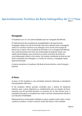 Aproveitamento Turístico da Bacia hidrográfica do Página 7
Guadiana

Navegação:
O Guadiana é um rio com potencialidades para ser navegável até Mértola.
O melhoramento das condições de navegabilidade e de segurança da
navegação, desde a foz até ao Pomarão, abre bons aspectos para a navegação
neste rio e constitui incentivo à sua utilização como via de comunicação do
litoral com o interior. Para montante do Pomarão o rio é navegável até Mértola,
sem condicionamentos de maré, por embarcações de pequeno porte, com
calado (profundidade a que se encontra o ponto mais baixo da quilha de
uma embarcação) inferior a três metros. No entanto, atendendo ao facto de não
existir sinalização nem balizagem, e o fundo ser rochoso, a navegação requer
especial precaução.
Cruzeiros existentes no Guadiana: Vila Real de Santo António, entre Portugal e
Espanha.

A Pesca:
A pesca no Rio Guadiana é uma actividade artesanal, destinada à subsistência
das populações ribeirinhas.
O Rio Guadiana oferece grandes condições para a prática de desportos
náuticos, para a pesca desportiva ou simplesmente para um passeio de barco
tranquilo, que lhe permitirá descobrir os encantos do rio. Nos últimos anos, a
importância da pesca no Guadiana tem vindo a diminuir drasticamente devido à
sua reduzida rentabilidade.
Relativamente às embarcações utilizadas na pesca, existem quatro tipos: o bote,
a pateira ou bateira, a chata e a lancha, sendo esta última a mais utilizada.
Página 8
Escola Secundária Sebastião e Silva

 