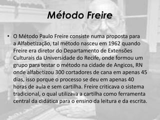 Método Freire
• O Método Paulo Freire consiste numa proposta para
a Alfabetização, tal método nasceu em 1962 quando
Freire era diretor do Departamento de Extensões
Culturais da Universidade do Recife, onde formou um
grupo para testar o método na cidade de Angicos, RN
onde alfabetizou 300 cortadores de cana em apenas 45
dias, isso porque o processo se deu em apenas 40
horas de aula e sem cartilha. Freire criticava o sistema
tradicional, o qual utilizava a cartilha como ferramenta
central da didática para o ensino da leitura e da escrita.
 