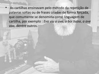 • As cartilhas ensinavam pelo método da repetição de
palavras soltas ou de frases criadas de forma forçada,
que comumente se denomina como linguagem de
cartilha, por exemplo : Eva viu a uva, o boi baba, a ave
voa, dentre outros.
 