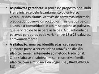 • As palavras geradoras: o processo proposto por Paulo
Freire inicia-se pelo levantamento do universo
vocabular dos alunos. Através de conversas informais,
o educador observa os vocábulos mais usados pelos
alunos e a comunidade, e assim seleciona as palavras
que servirão de base para as lições. A quantidade de
palavras geradoras pode variar entre 18 a 23 palavras,
aproximadamente.
• A silabação: uma vez identificadas, cada palavra
geradora passa a ser estudada através da divisão
silábica, semelhantemente ao método tradicional.
Cada sílaba se desdobra em sua respectiva família
silábica, com a mudança da vogal. (i.e., BA-BE-BI-BO-
BU).
 