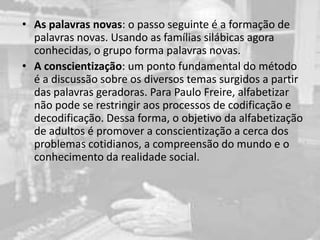• As palavras novas: o passo seguinte é a formação de
palavras novas. Usando as famílias silábicas agora
conhecidas, o grupo forma palavras novas.
• A conscientização: um ponto fundamental do método
é a discussão sobre os diversos temas surgidos a partir
das palavras geradoras. Para Paulo Freire, alfabetizar
não pode se restringir aos processos de codificação e
decodificação. Dessa forma, o objetivo da alfabetização
de adultos é promover a conscientização a cerca dos
problemas cotidianos, a compreensão do mundo e o
conhecimento da realidade social.
 