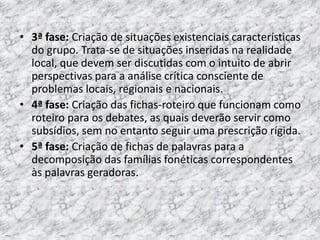 • 3ª fase: Criação de situações existenciais características
do grupo. Trata-se de situações inseridas na realidade
local, que devem ser discutidas com o intuito de abrir
perspectivas para a análise crítica consciente de
problemas locais, regionais e nacionais.
• 4ª fase: Criação das fichas-roteiro que funcionam como
roteiro para os debates, as quais deverão servir como
subsídios, sem no entanto seguir uma prescrição rígida.
• 5ª fase: Criação de fichas de palavras para a
decomposição das famílias fonéticas correspondentes
às palavras geradoras.
 
