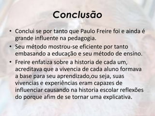 Conclusão
• Conclui se por tanto que Paulo Freire foi e ainda é
grande influente na pedagogia.
• Seu método mostrou-se eficiente por tanto
embasando a educação e seu método de ensino.
• Freire enfatiza sobre a historia de cada um,
acreditava que a vivencia de cada aluno formava
a base para seu aprendizado,ou seja, suas
vivencias e experiências eram capazes de
influenciar causando na historia escolar reflexões
do porque afim de se tornar uma explicativa.
 