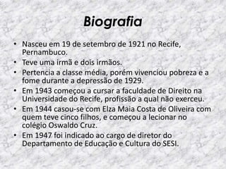 Biografia
• Nasceu em 19 de setembro de 1921 no Recife,
Pernambuco.
• Teve uma irmã e dois irmãos.
• Pertencia a classe média, porém vivenciou pobreza e a
fome durante a depressão de 1929.
• Em 1943 começou a cursar a faculdade de Direito na
Universidade do Recife, profissão a qual não exerceu.
• Em 1944 casou-se com Elza Maia Costa de Oliveira com
quem teve cinco filhos, e começou a lecionar no
colégio Oswaldo Cruz.
• Em 1947 foi indicado ao cargo de diretor do
Departamento de Educação e Cultura do SESI.
 