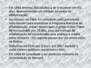 • Em 1963 ensinou 300 adultos a ler e escrever em 45
dias, desenvolvendo um método inovador de
alfabetização.
• No começo de 1964, foi convidado pelo presidente
João Goulart para coordenar o Programa Nacional de
Alfabetização, meses depois após o golpe militar Freire
foi encarcerado por 70 dias, pois seu método de
alfabetização foi considerado uma ameaça a ordem
pelos militares . Em seguida passou por um breve exílio
na Bolívia.
• Trabalhou no Chile por 5 anos. Em 1967 durante o
exílio chileno publicou seu primeiro livro.
• Em 1969 foi convidado a ser professor visitante da
Universidade de Harvard.
 
