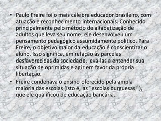 • Paulo Freire foi o mais célebre educador brasileiro, com
atuação e reconhecimento internacionais. Conhecido
principalmente pelo método de alfabetização de
adultos que leva seu nome, ele desenvolveu um
pensamento pedagógico assumidamente político. Para
Freire, o objetivo maior da educação é conscientizar o
aluno. Isso significa, em relação às parcelas
desfavorecidas da sociedade, levá-las a entender sua
situação de oprimidas e agir em favor da própria
libertação.
• Freire condenava o ensino oferecido pela ampla
maioria das escolas (isto é, as "escolas burguesas“ ),
que ele qualificou de educação bancária.
 