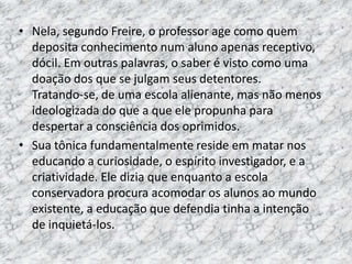 • Nela, segundo Freire, o professor age como quem
deposita conhecimento num aluno apenas receptivo,
dócil. Em outras palavras, o saber é visto como uma
doação dos que se julgam seus detentores.
Tratando-se, de uma escola alienante, mas não menos
ideologizada do que a que ele propunha para
despertar a consciência dos oprimidos.
• Sua tônica fundamentalmente reside em matar nos
educando a curiosidade, o espírito investigador, e a
criatividade. Ele dizia que enquanto a escola
conservadora procura acomodar os alunos ao mundo
existente, a educação que defendia tinha a intenção
de inquietá-los.
 