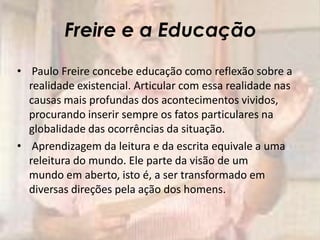 Freire e a Educação
• Paulo Freire concebe educação como reflexão sobre a
realidade existencial. Articular com essa realidade nas
causas mais profundas dos acontecimentos vividos,
procurando inserir sempre os fatos particulares na
globalidade das ocorrências da situação.
• Aprendizagem da leitura e da escrita equivale a uma
releitura do mundo. Ele parte da visão de um
mundo em aberto, isto é, a ser transformado em
diversas direções pela ação dos homens.
 