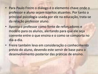 • Para Paulo Freire o diálogo é o elemento chave onde o
professor e aluno sejam sujeitos atuantes. Por tanto a
principal psicologia usada por ele na educação, trata-se
da relação professor aluno.
• Aponta o professor como fonte de reforçadores e
modelo para os alunos, alertando para que ele seja
coerente entre o que ensina e o como se comporta no
dia-a-dia.
• Freire também leva em consideração o conhecimento
prévio do aluno, devendo este servir de base para o
desenvolvimento posterior das práticas de ensino.
 