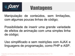 Vantagens 
Manipulação de conteúdos, sem limitações, 
com algumas poucas linhas de código; 
Possibilidade de inserir uma grande variedade 
de efeitos de animação com uma simples linha 
de código; 
Uso simplificado e sem restrições com AJAX e 
linguagens de programação, como PHP e ASP. 
Trabalho de Pesquisa Módulo Web 2.0 - Duarte Nunes nº4 | Nádia Ponte nº 16 CETB 
Proinov 
 