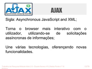 AJAX 
Sigla: Asynchronous JavaScript and XML; 
Torna o browser mais interativo com o 
utilizador, utilizando-se de solicitações 
assíncronas de informações; 
Une várias tecnologias, oferençendo novas 
funcionalidades. 
Trabalho de Pesquisa Módulo Web 2.0 - Duarte Nunes nº4 | Nádia Ponte nº 16 CETB 
Proinov 
 