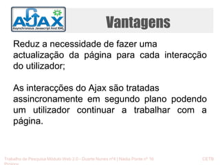 Vantagens 
Reduz a necessidade de fazer uma 
actualização da página para cada interacção 
do utilizador; 
As interacções do Ajax são tratadas 
assincronamente em segundo plano podendo 
um utilizador continuar a trabalhar com a 
página. 
Trabalho de Pesquisa Módulo Web 2.0 - Duarte Nunes nº4 | Nádia Ponte nº 16 CETB 
Proinov 
 