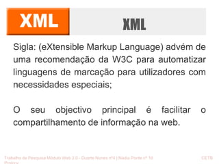 XML 
Sigla: (eXtensible Markup Language) advém de 
uma recomendação da W3C para automatizar 
linguagens de marcação para utilizadores com 
necessidades especiais; 
O seu objectivo principal é facilitar o 
compartilhamento de informação na web. 
Trabalho de Pesquisa Módulo Web 2.0 - Duarte Nunes nº4 | Nádia Ponte nº 16 CETB 
Proinov 
 