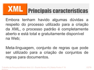 Principais características 
Embora tenham havido algumas dúvidas a 
respeito do processo utilizado para a criação 
da XML, o processo padrão é completamente 
aberto e está total e gratuitamente disponível 
na Web; 
Meta-linguagem, conjunto de regras que pode 
ser utilizado para a criação de conjuntos de 
regras para documentos. 
Trabalho de Pesquisa Módulo Web 2.0 - Duarte Nunes nº4 | Nádia Ponte nº 16 CETB 
Proinov 
 