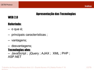 CETB Proinov 
Indíce 
Apresentação das Tecnologias 
WEB 2.0 
Referindo: 
– o que é; 
– principais características ; 
– vantagens; 
– desvantagens; 
Tecnologias alvo: 
– JavaScript ; jQuery ; AJAX ; XML ; PHP ; 
ASP.NET 
Trabalho de Pesquisa Módulo Web 2.0 - Duarte Nunes nº4 | Nádia Ponte nº 16 CETB 
Proinov 
 