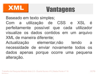 Vantagens 
Baseado em texto simples; 
Com a utilização de CSS e XSL é 
perfeitamente possível que cada utilizador 
visualize os dados contidos em um arquivo 
XML de maneira diferente; 
Actualização elementar,não tendo a 
necessidade de enviar novamente todos os 
dados apenas porque ocorre uma pequena 
alteração. 
Trabalho de Pesquisa Módulo Web 2.0 - Duarte Nunes nº4 | Nádia Ponte nº 16 CETB 
Proinov 
 