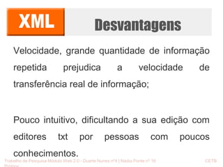 Desvantagens 
Velocidade, grande quantidade de informação 
repetida prejudica a velocidade de 
transferência real de informação; 
Pouco intuitivo, dificultando a sua edição com 
editores txt por pessoas com poucos 
conhecimentos. 
Trabalho de Pesquisa Módulo Web 2.0 - Duarte Nunes nº4 | Nádia Ponte nº 16 CETB 
Proinov 
 