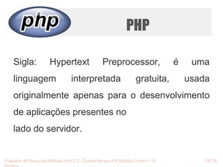 PHP 
Sigla: Hypertext Preprocessor, é uma 
linguagem interpretada gratuita, usada 
originalmente apenas para o desenvolvimento 
de aplicações presentes no 
lado do servidor. 
Trabalho de Pesquisa Módulo Web 2.0 - Duarte Nunes nº4 | Nádia Ponte nº 16 CETB 
Proinov 
 